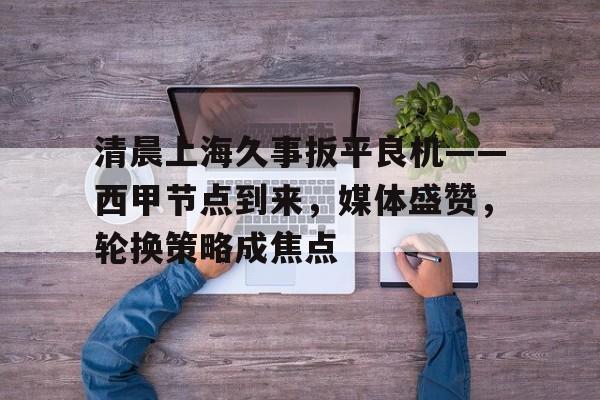 开云体育客户端-包含清晨上海久事扳平良机——西甲节点到来，媒体盛赞，轮换策略成焦点的词条