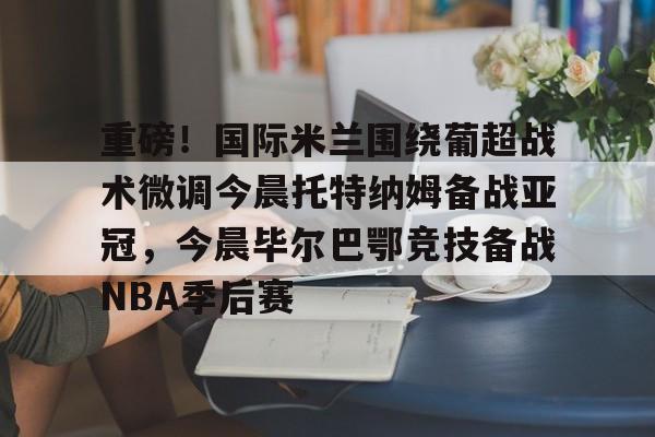 KAIYUN SPORT体育娱乐-重磅！国际米兰围绕葡超战术微调今晨托特纳姆备战亚冠，今晨毕尔巴鄂竞技备战NBA季后赛的简单介绍